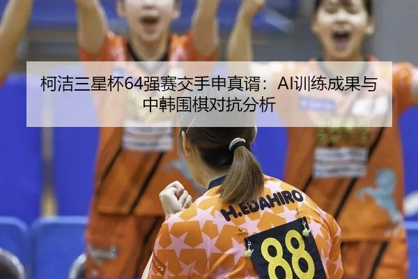 柯洁三星杯64强赛交手申真谞：AI训练成果与中韩围棋对抗分析
